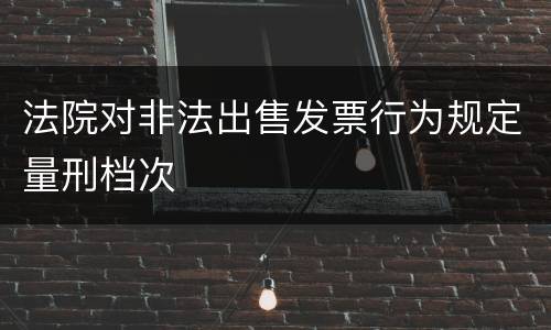 法院对非法出售发票行为规定量刑档次