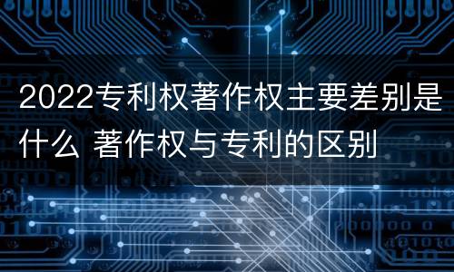 2022专利权著作权主要差别是什么 著作权与专利的区别