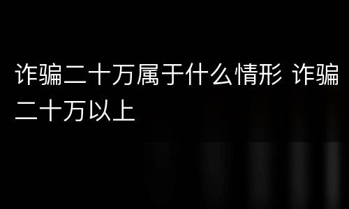 诈骗二十万属于什么情形 诈骗二十万以上