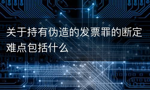 关于持有伪造的发票罪的断定难点包括什么