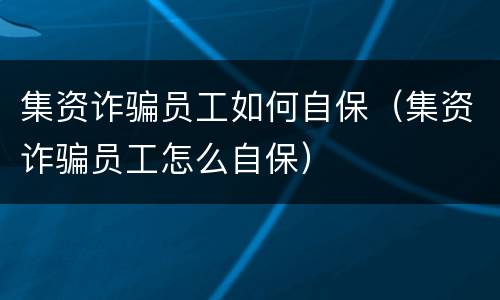 集资诈骗员工如何自保（集资诈骗员工怎么自保）