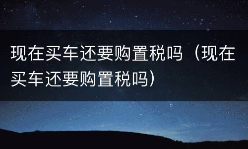 现在买车还要购置税吗（现在买车还要购置税吗）