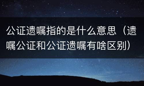 公证遗嘱指的是什么意思（遗嘱公证和公证遗嘱有啥区别）
