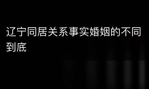 辽宁同居关系事实婚姻的不同到底