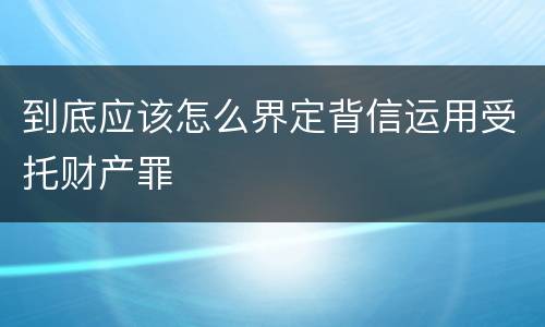 到底应该怎么界定背信运用受托财产罪
