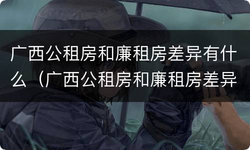 广西公租房和廉租房差异有什么（广西公租房和廉租房差异有什么不同）