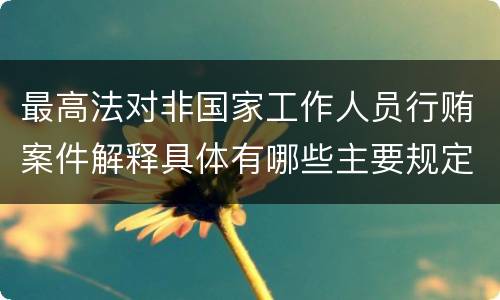 最高法对非国家工作人员行贿案件解释具体有哪些主要规定