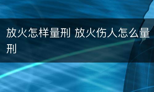 放火怎样量刑 放火伤人怎么量刑
