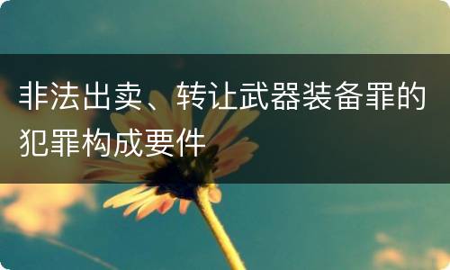非法出卖、转让武器装备罪的犯罪构成要件
