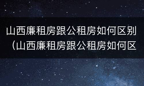山西廉租房跟公租房如何区别（山西廉租房跟公租房如何区别图片）