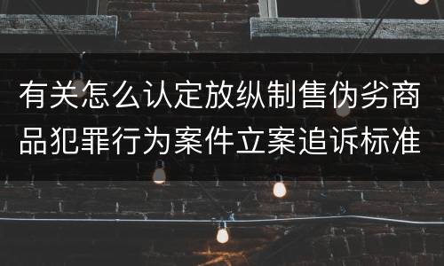 有关怎么认定放纵制售伪劣商品犯罪行为案件立案追诉标准