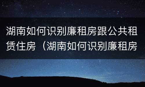 湖南如何识别廉租房跟公共租赁住房（湖南如何识别廉租房跟公共租赁住房的区别）
