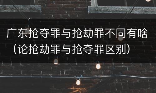 广东抢夺罪与抢劫罪不同有啥（论抢劫罪与抢夺罪区别）