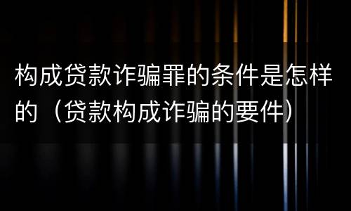构成贷款诈骗罪的条件是怎样的（贷款构成诈骗的要件）