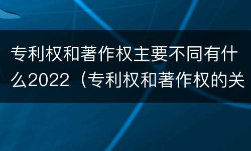 专利权和著作权主要不同有什么2022（专利权和著作权的关系）