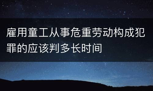 雇用童工从事危重劳动构成犯罪的应该判多长时间