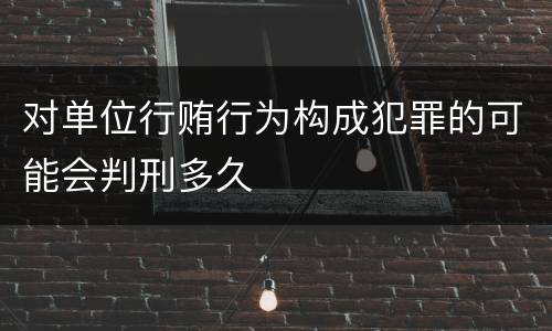 对单位行贿行为构成犯罪的可能会判刑多久