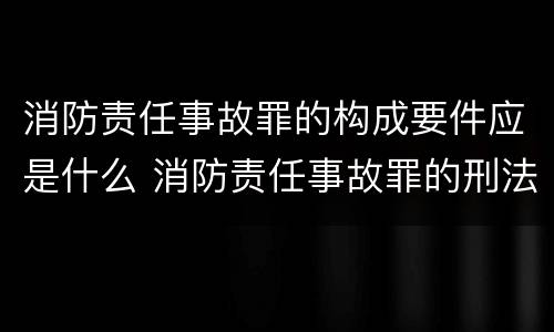 消防责任事故罪的构成要件应是什么 消防责任事故罪的刑法是