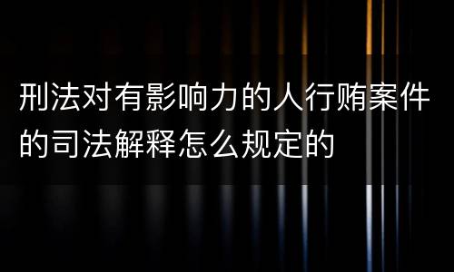 刑法对有影响力的人行贿案件的司法解释怎么规定的