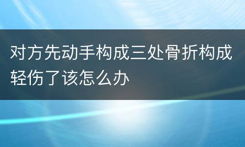 对方先动手构成三处骨折构成轻伤了该怎么办