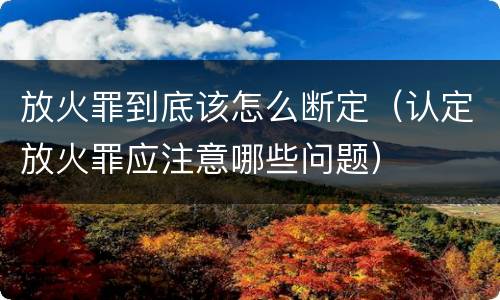 放火罪到底该怎么断定（认定放火罪应注意哪些问题）
