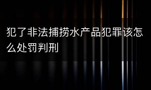 犯了非法捕捞水产品犯罪该怎么处罚判刑