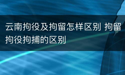 云南拘役及拘留怎样区别 拘留拘役拘捕的区别