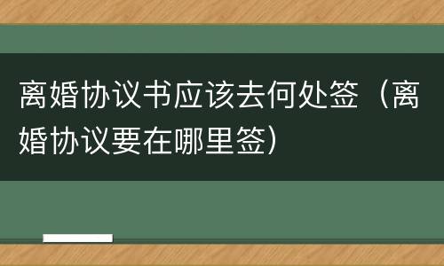 离婚协议书应该去何处签（离婚协议要在哪里签）