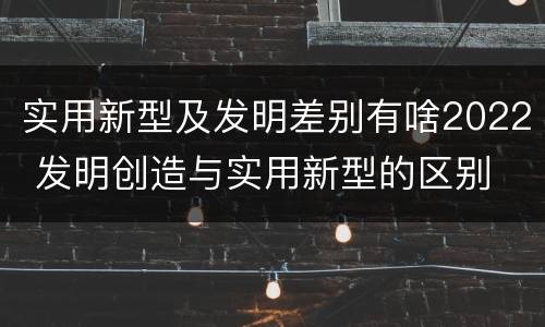 实用新型及发明差别有啥2022 发明创造与实用新型的区别