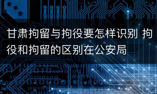 甘肃拘留与拘役要怎样识别 拘役和拘留的区别在公安局