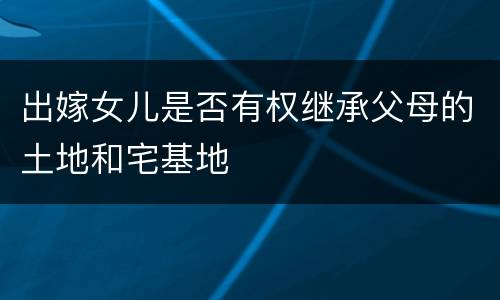 出嫁女儿是否有权继承父母的土地和宅基地