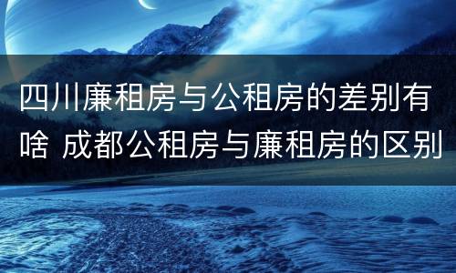 四川廉租房与公租房的差别有啥 成都公租房与廉租房的区别