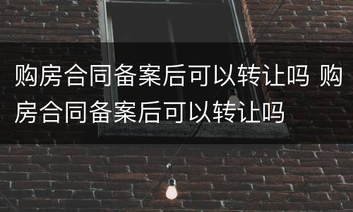 购房合同备案后可以转让吗 购房合同备案后可以转让吗