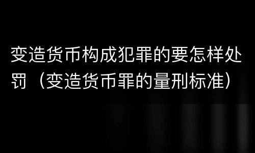 变造货币构成犯罪的要怎样处罚（变造货币罪的量刑标准）