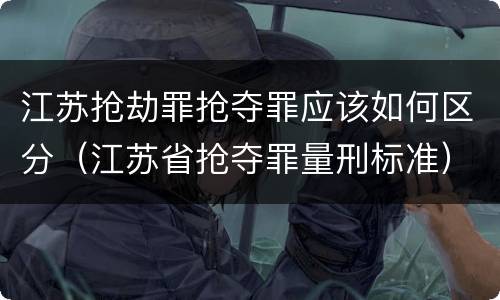 江苏抢劫罪抢夺罪应该如何区分（江苏省抢夺罪量刑标准）