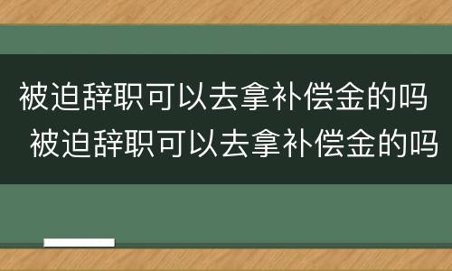 被迫辞职可以去拿补偿金的吗 被迫辞职可以去拿补偿金的吗
