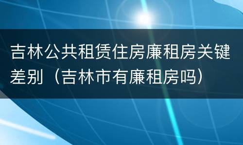 吉林公共租赁住房廉租房关键差别（吉林市有廉租房吗）