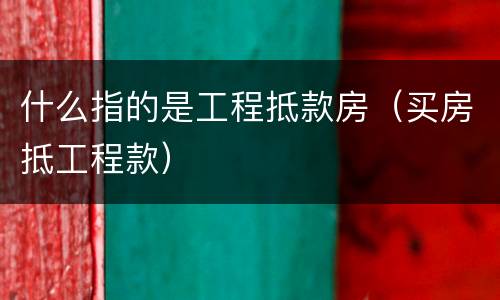 什么指的是工程抵款房（买房抵工程款）