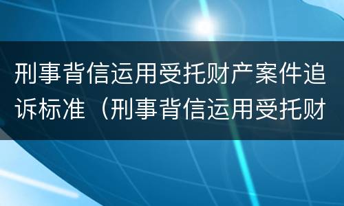 刑事背信运用受托财产案件追诉标准（刑事背信运用受托财产案件追诉标准最新）