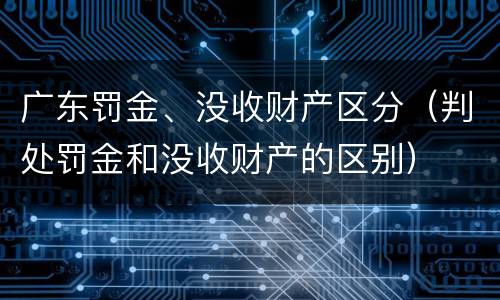 广东罚金、没收财产区分（判处罚金和没收财产的区别）
