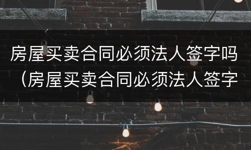 房屋买卖合同必须法人签字吗（房屋买卖合同必须法人签字吗）