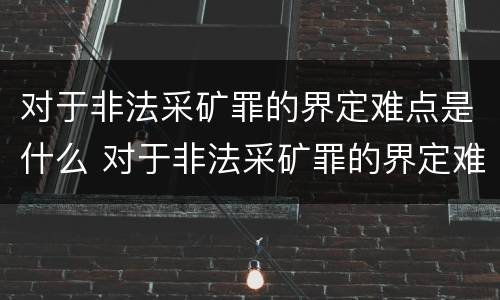 对于非法采矿罪的界定难点是什么 对于非法采矿罪的界定难点是什么问题