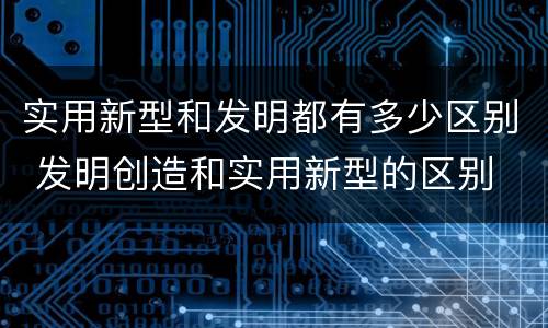 实用新型和发明都有多少区别 发明创造和实用新型的区别