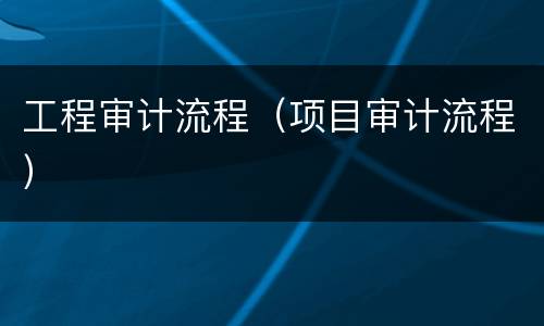 工程审计流程（项目审计流程）