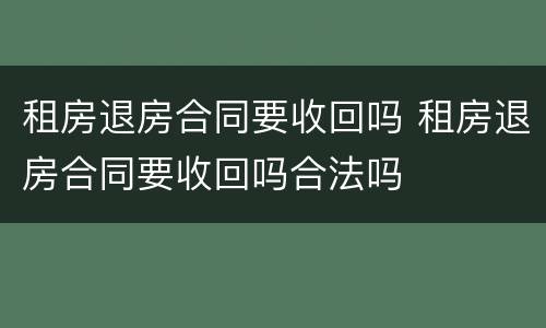 租房退房合同要收回吗 租房退房合同要收回吗合法吗
