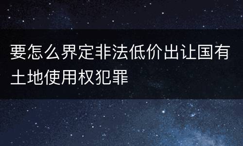 要怎么界定非法低价出让国有土地使用权犯罪