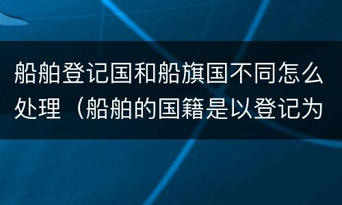 船舶登记国和船旗国不同怎么处理（船舶的国籍是以登记为准还是船旗）