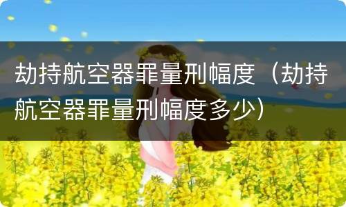 劫持航空器罪量刑幅度（劫持航空器罪量刑幅度多少）