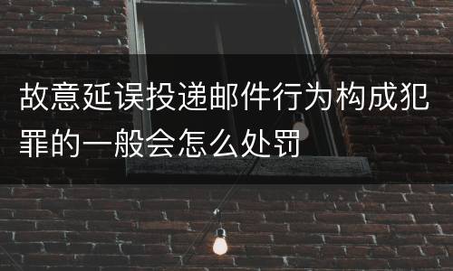 故意延误投递邮件行为构成犯罪的一般会怎么处罚
