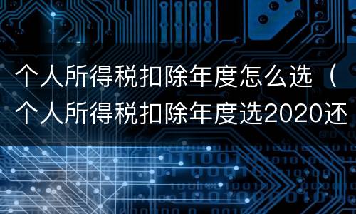个人所得税扣除年度怎么选（个人所得税扣除年度选2020还是2021）